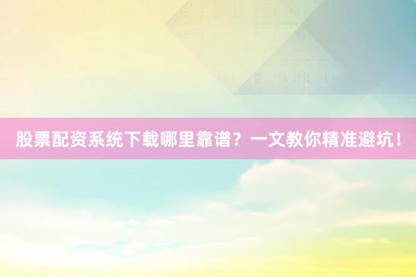股票配资系统下载哪里靠谱？一文教你精准避坑！