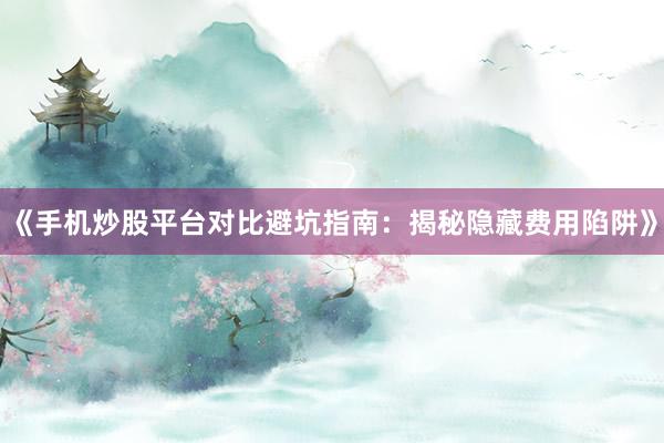 《手机炒股平台对比避坑指南:揭秘隐藏费用陷阱》