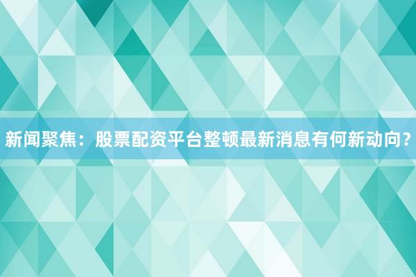 新闻聚焦：股票配资平台整顿最新消息有何新动向？