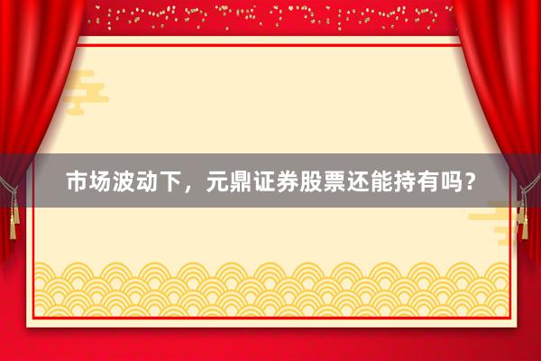 市场波动下，元鼎证券股票还能持有吗？