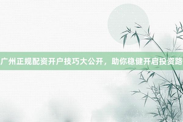 广州正规配资开户技巧大公开，助你稳健开启投资路