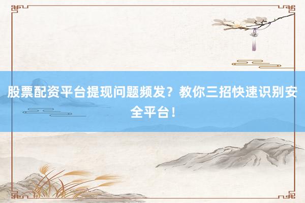 股票配资平台提现问题频发？教你三招快速识别安全平台！
