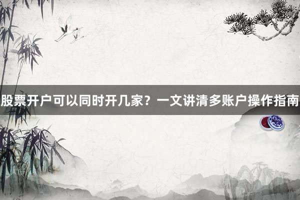 股票开户可以同时开几家？一文讲清多账户操作指南