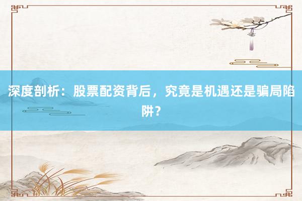 深度剖析：股票配资背后，究竟是机遇还是骗局陷阱？