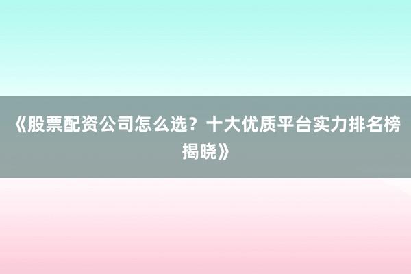 《股票配资公司怎么选？十大优质平台实力排名榜揭晓》