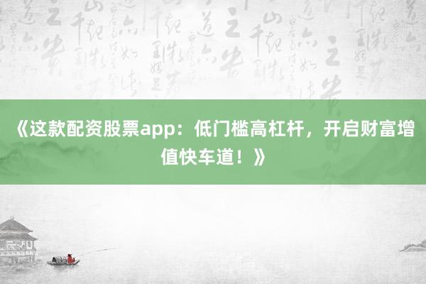 《这款配资股票app：低门槛高杠杆，开启财富增值快车道！》