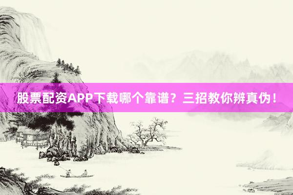 股票配资APP下载哪个靠谱？三招教你辨真伪！