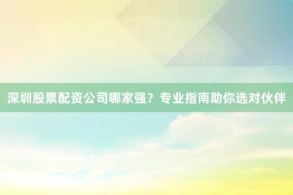 深圳股票配资公司哪家强？专业指南助你选对伙伴