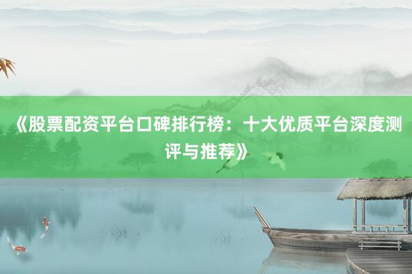 《股票配资平台口碑排行榜:十大优质平台深度测评与推荐》