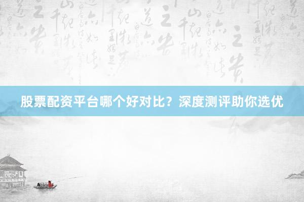 股票配资平台哪个好对比？深度测评助你选优