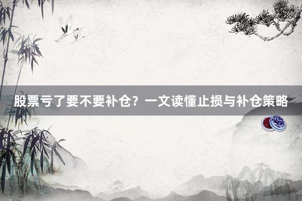 股票亏了要不要补仓？一文读懂止损与补仓策略