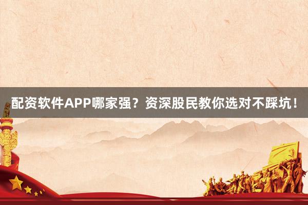 配资软件APP哪家强？资深股民教你选对不踩坑！