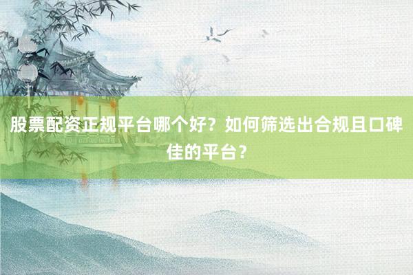 股票配资正规平台哪个好？如何筛选出合规且口碑佳的平台？