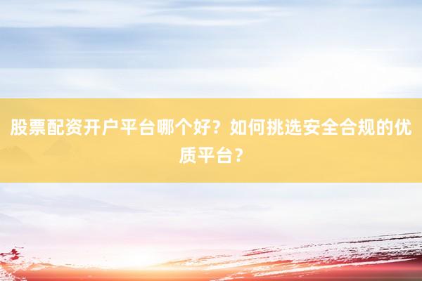 股票配资开户平台哪个好？如何挑选安全合规的优质平台？