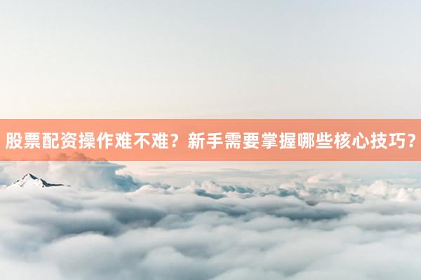 股票配资操作难不难?新手需要掌握哪些核心技巧?