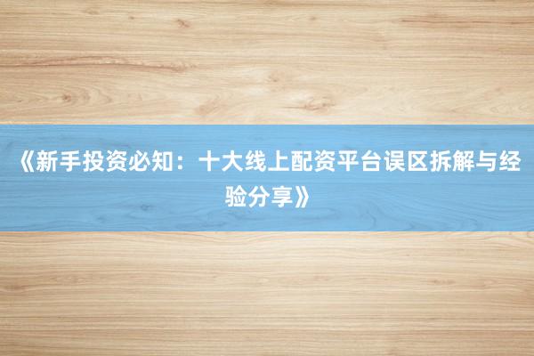 《新手投资必知：十大线上配资平台误区拆解与经验分享》