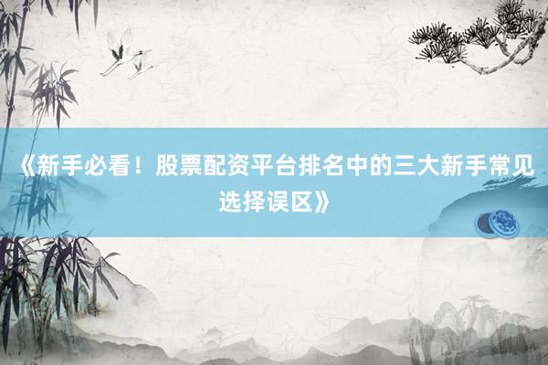 《新手必看！股票配资平台排名中的三大新手常见选择误区》