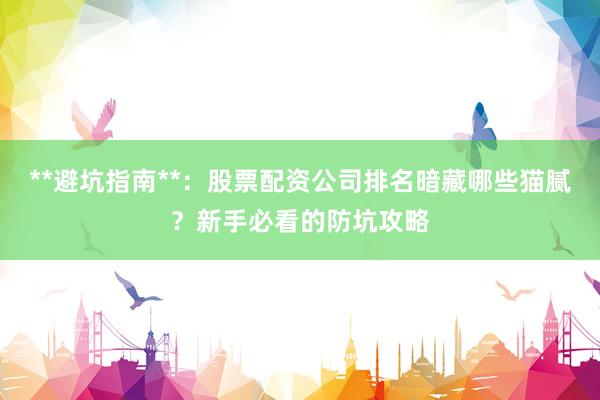 **避坑指南**：股票配资公司排名暗藏哪些猫腻？新手必看的防坑攻略