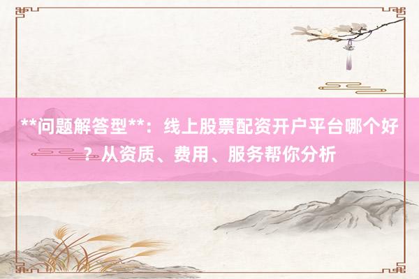 **问题解答型**：线上股票配资开户平台哪个好？从资质、费用、服务帮你分析