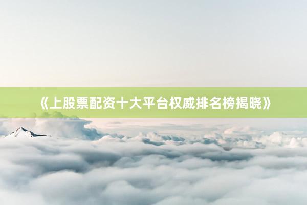 《上股票配资十大平台权威排名榜揭晓》