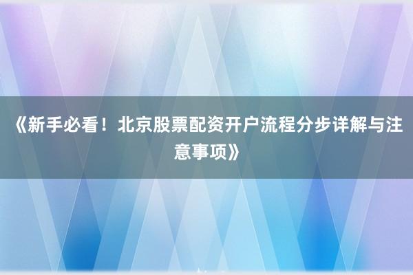 《新手必看!北京股票配资开户流程分步详解与注意事项》