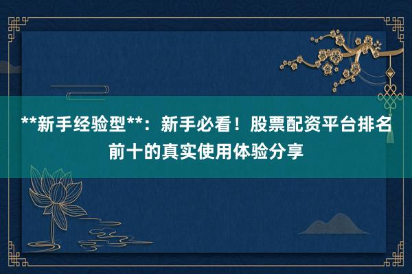 **新手经验型**:新手必看!股票配资平台排名前十的真实使用体验分享