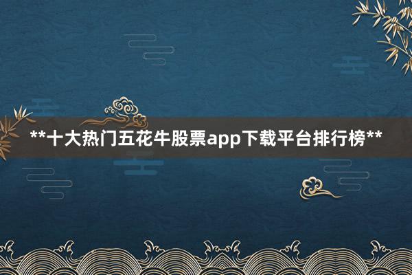 **十大热门五花牛股票app下载平台排行榜**