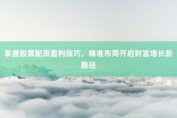 掌握股票配资盈利技巧，精准布局开启财富增长新路径