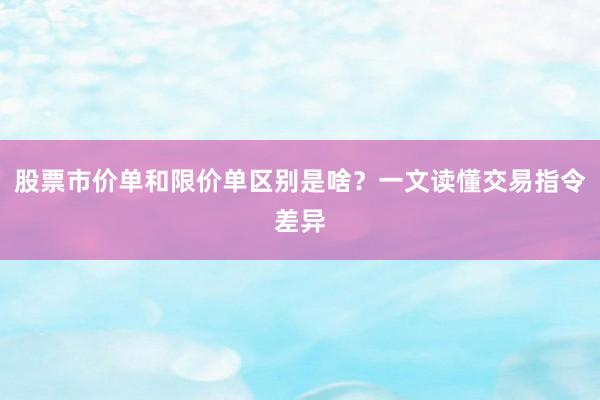 股票市价单和限价单区别是啥？一文读懂交易指令差异