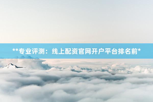 **专业评测：线上配资官网开户平台排名前*