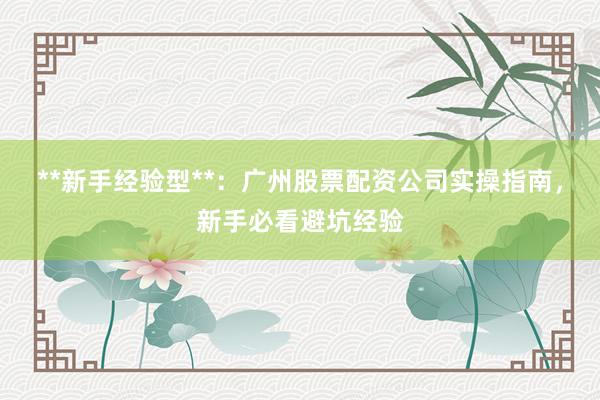 **新手经验型**：广州股票配资公司实操指南，新手必看避坑经验