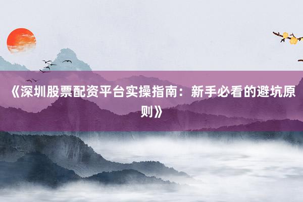 《深圳股票配资平台实操指南：新手必看的避坑原则》