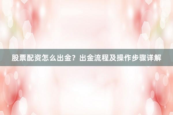 股票配资怎么出金？出金流程及操作步骤详解