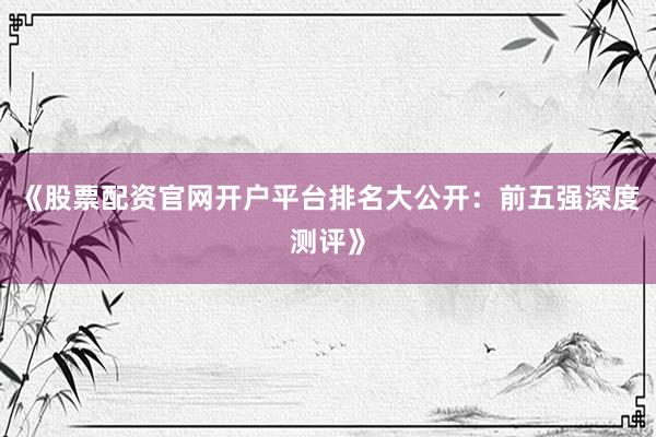 《股票配资官网开户平台排名大公开：前五强深度测评》