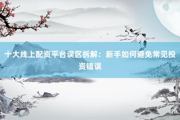 十大线上配资平台误区拆解:新手如何避免常见投资错误