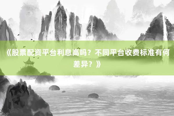 《股票配资平台利息高吗？不同平台收费标准有何差异？》