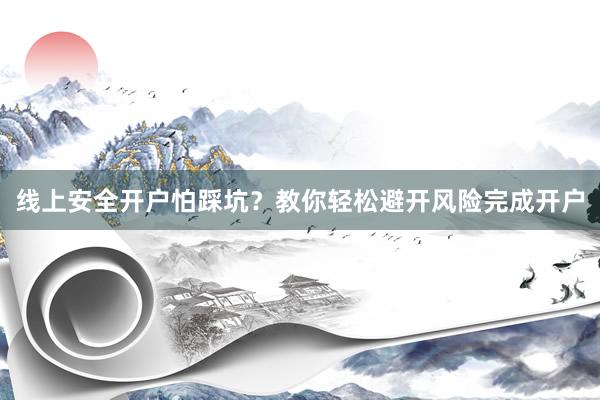 线上安全开户怕踩坑？教你轻松避开风险完成开户