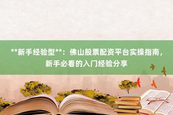 **新手经验型**：佛山股票配资平台实操指南，新手必看的入门经验分享