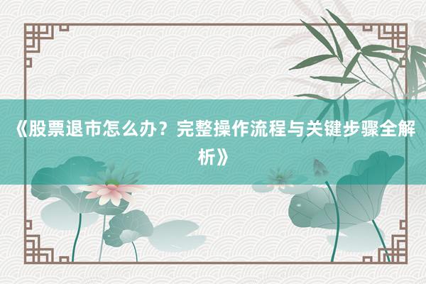 《股票退市怎么办？完整操作流程与关键步骤全解析》