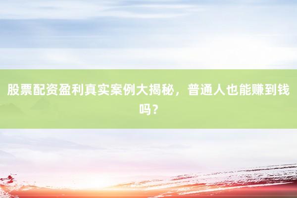 股票配资盈利真实案例大揭秘，普通人也能赚到钱吗？