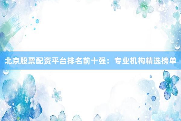 北京股票配资平台排名前十强：专业机构精选榜单