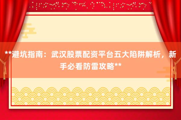 **避坑指南:武汉股票配资平台五大陷阱解析,新手必看防雷攻略**
