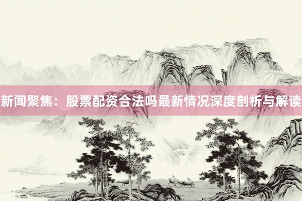新闻聚焦：股票配资合法吗最新情况深度剖析与解读