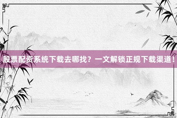 股票配资系统下载去哪找？一文解锁正规下载渠道！