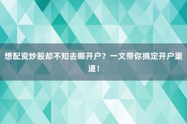 想配资炒股却不知去哪开户？一文带你搞定开户渠道！