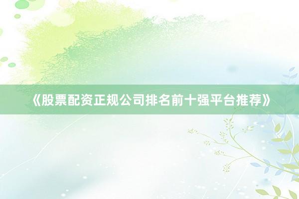 《股票配资正规公司排名前十强平台推荐》