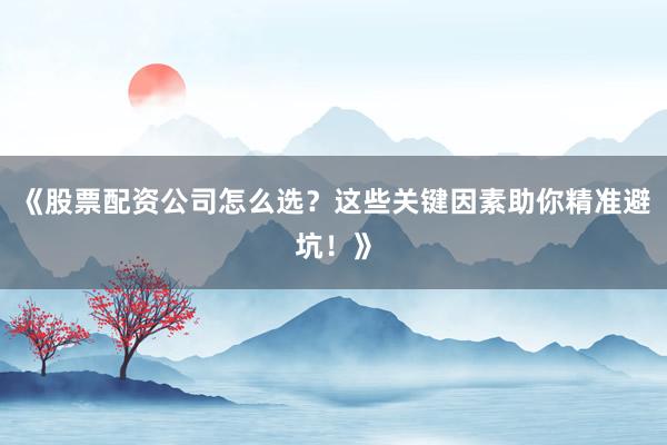 《股票配资公司怎么选？这些关键因素助你精准避坑！》