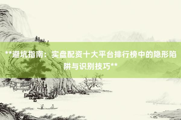 **避坑指南：实盘配资十大平台排行榜中的隐形陷阱与识别技巧**