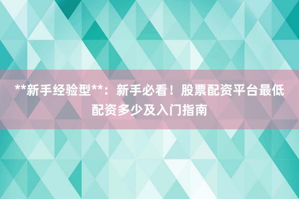 **新手经验型**：新手必看！股票配资平台最低配资多少及入门指南