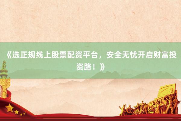 《选正规线上股票配资平台，安全无忧开启财富投资路！》